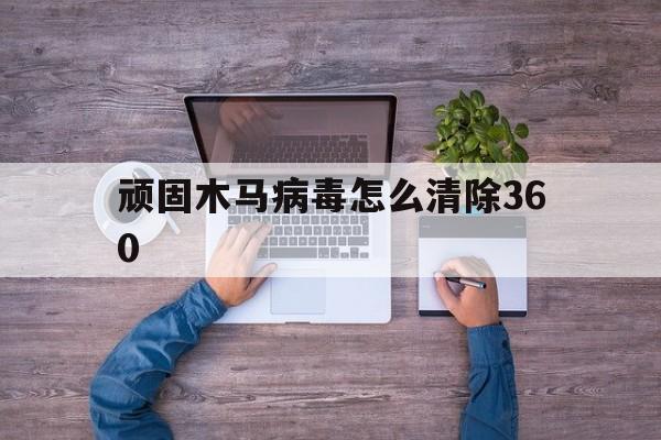 顽固木马病毒怎么清除360（木马病毒360清除不了怎么办）