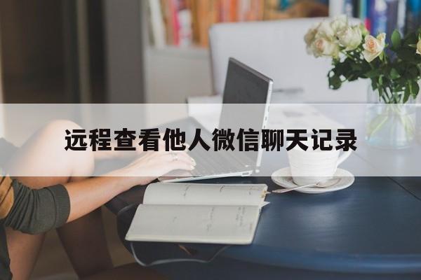 远程查看他人微信聊天记录（能远程查看别人的微信聊天记录吗?）