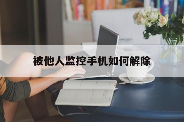 被他人监控手机如何解除（手机被别人监控要怎样才能解除）