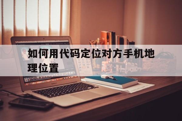 如何用代码定位对方手机地理位置（怎么按手机号定位地理位置）