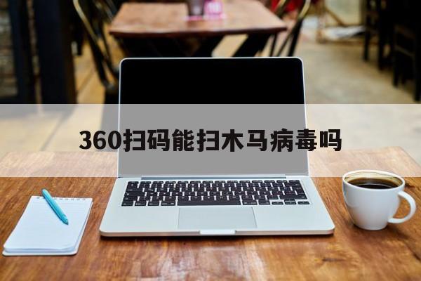 360扫码能扫木马病毒吗（新电脑用360扫描出来木马）