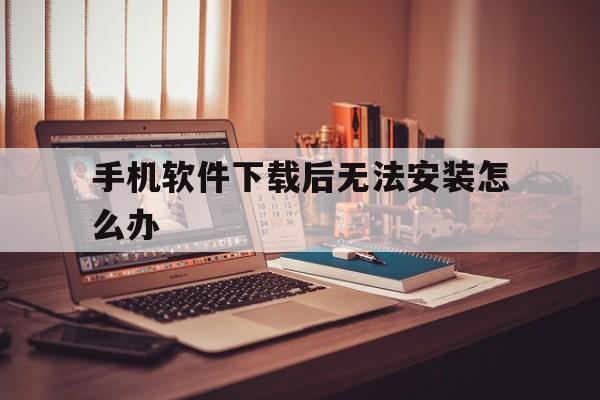 手机软件下载后无法安装怎么办（手机软件下载安装不了怎么办?）