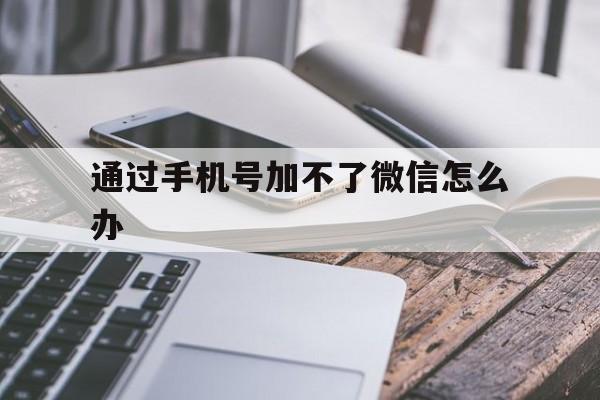 通过手机号加不了微信怎么办（通过手机号加不上微信）