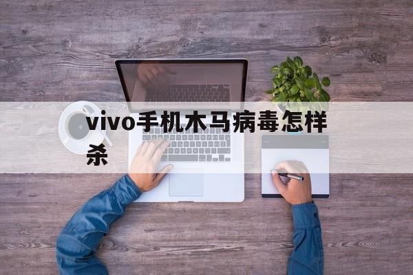 vivo手机木马病毒怎样杀（如何彻底清除手机病毒vivo）