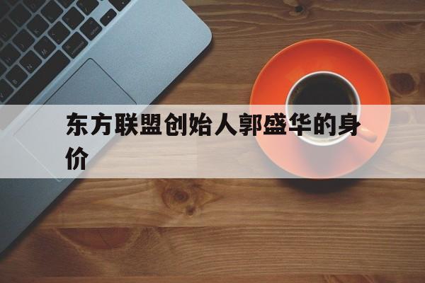 东方联盟创始人郭盛华的身价（东方联盟郭盛华的演讲）