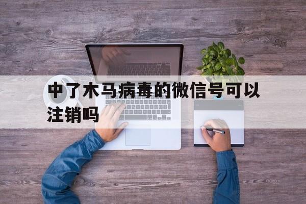 中了木马病毒的微信号可以注销吗（微信被植入病毒怎样解除）