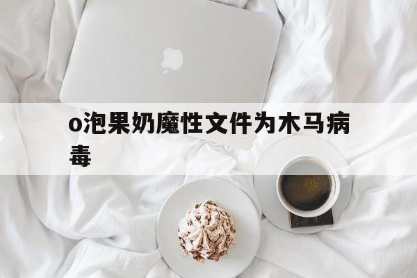 o泡果奶魔性文件为木马病毒（泡果奶木马病毒链接）