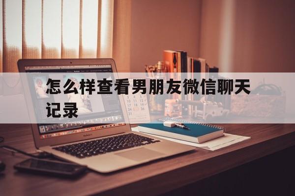 怎么样查看男朋友微信聊天记录（怎么看到男朋友的微信聊天记录）