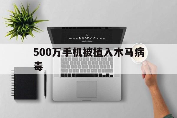 500万手机被植入木马病毒（手机被黑客植入木马病毒）