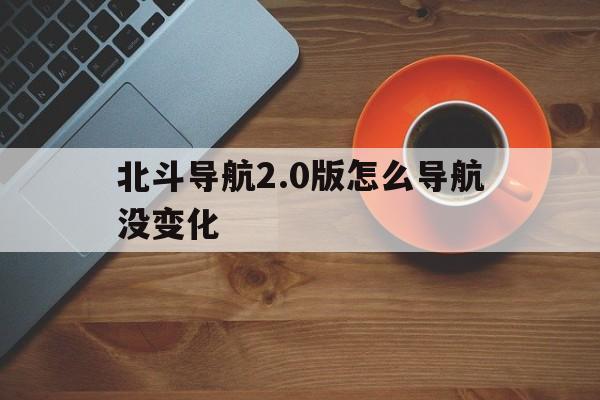 北斗导航2.0版怎么导航没变化（为什么北斗导航下载不了）