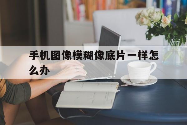 手机图像模糊像底片一样怎么办（手机图片模糊怎么回事）