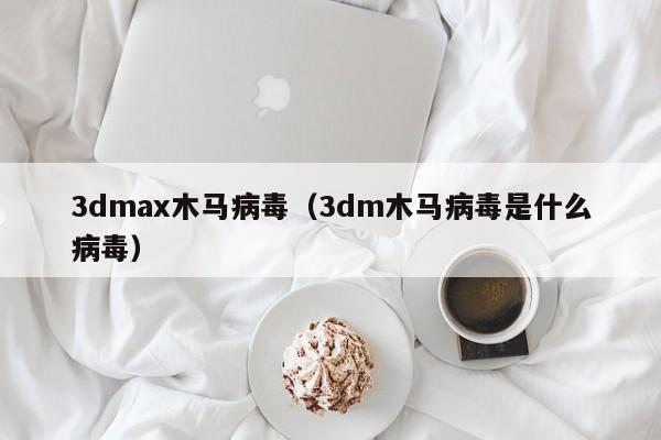 3dmax木马病毒（3dm木马病毒是什么病毒）