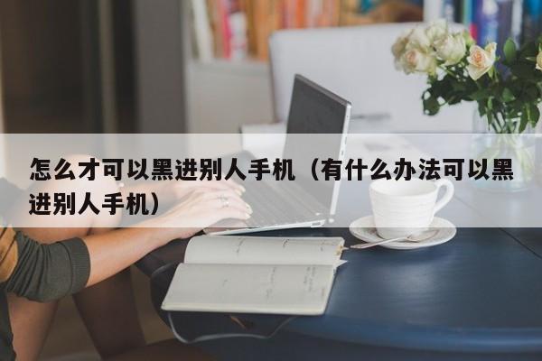 怎么才可以黑进别人手机（有什么办法可以黑进别人手机）