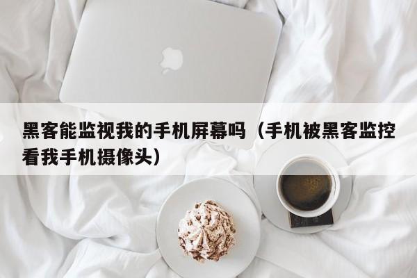 黑客能监视我的手机屏幕吗（手机被黑客监控看我手机摄像头）