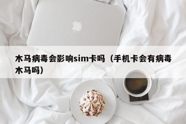 木马病毒会影响sim卡吗（手机卡会有病毒木马吗）