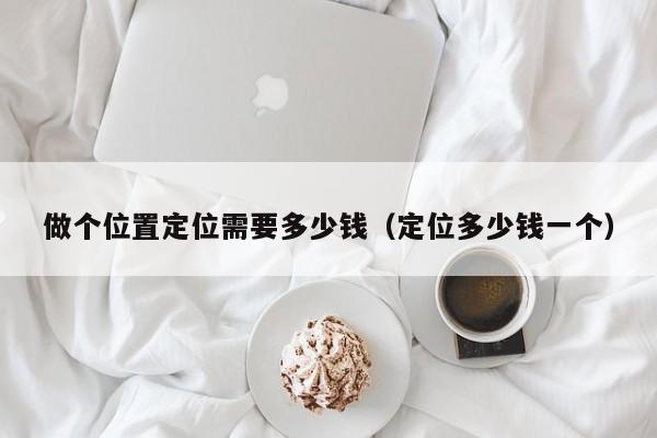 做个位置定位需要多少钱（定位多少钱一个）