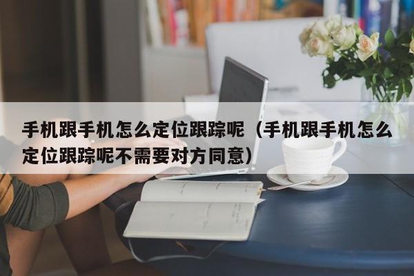 手机跟手机怎么定位跟踪呢（手机跟手机怎么定位跟踪呢不需要对方同意）