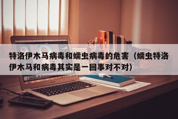 特洛伊木马病毒和蠕虫病毒的危害（蠕虫特洛伊木马和病毒其实是一回事对不对）