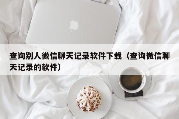 查询别人微信聊天记录软件下载（查询微信聊天记录的软件）