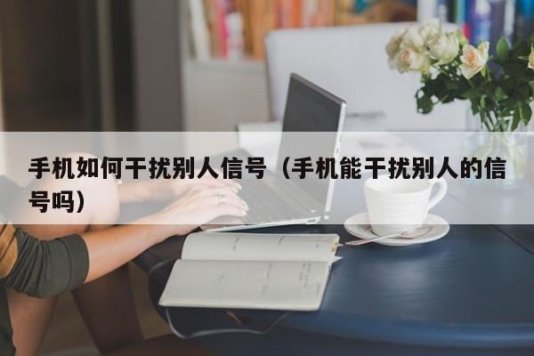 手机如何干扰别人信号（手机能干扰别人的信号吗）