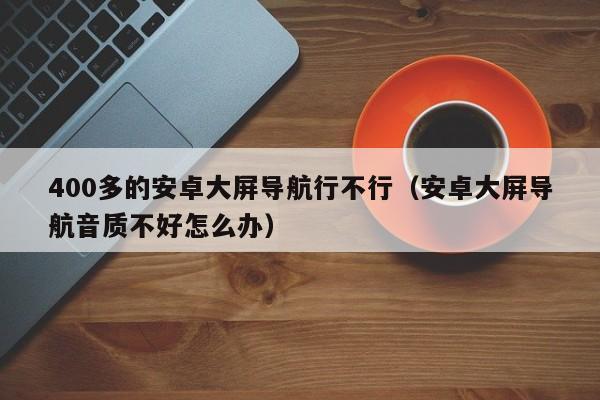 400多的安卓大屏导航行不行（安卓大屏导航音质不好怎么办）