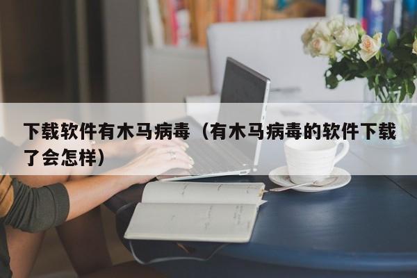 下载软件有木马病毒（有木马病毒的软件下载了会怎样）