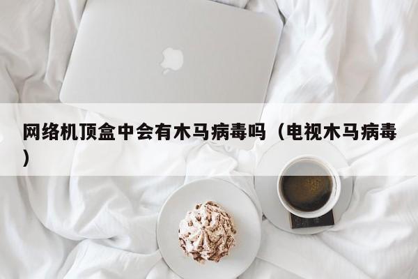 网络机顶盒中会有木马病毒吗（电视木马病毒）