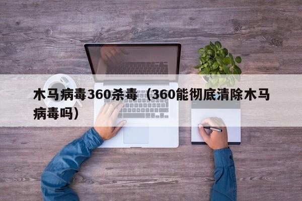 木马病毒360杀毒（360能彻底清除木马病毒吗）