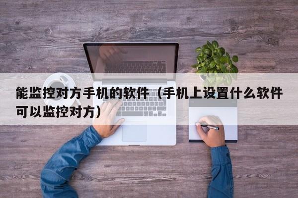 能监控对方手机的软件（手机上设置什么软件可以监控对方）