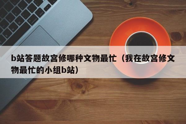 b站答题故宫修哪种文物最忙（我在故宫修文物最忙的小组b站）