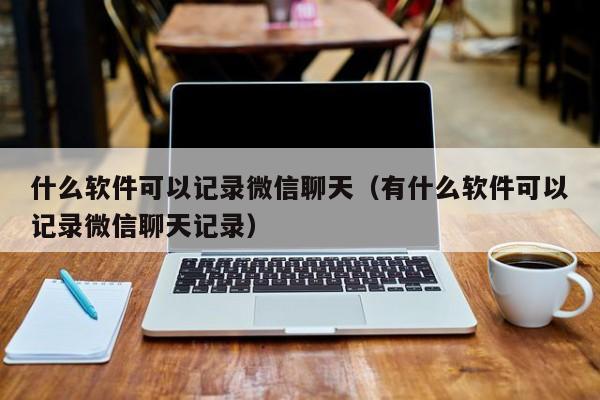 什么软件可以记录微信聊天（有什么软件可以记录微信聊天记录）