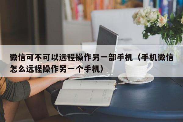 微信可不可以远程操作另一部手机（手机微信怎么远程操作另一个手机）