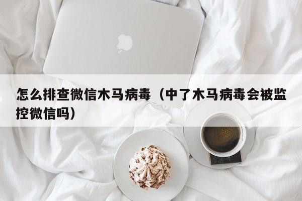 怎么排查微信木马病毒（中了木马病毒会被监控微信吗）