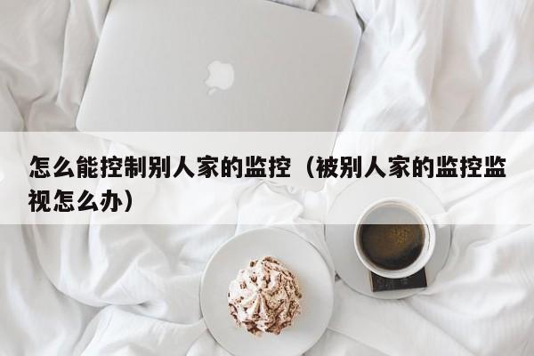 怎么能控制别人家的监控（被别人家的监控监视怎么办）