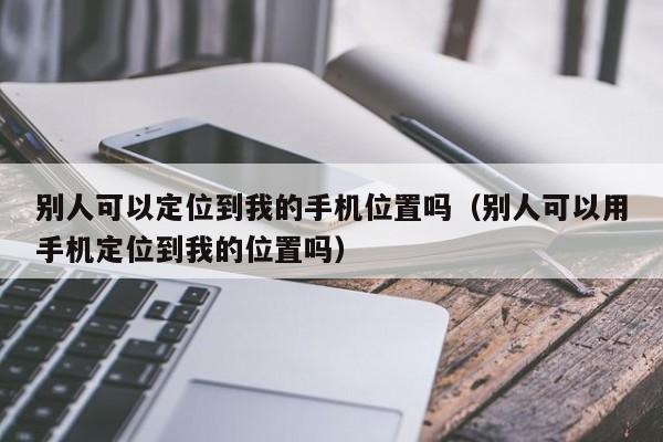 别人可以定位到我的手机位置吗（别人可以用手机定位到我的位置吗）