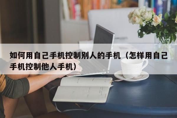 如何用自己手机控制别人的手机（怎样用自己手机控制他人手机）