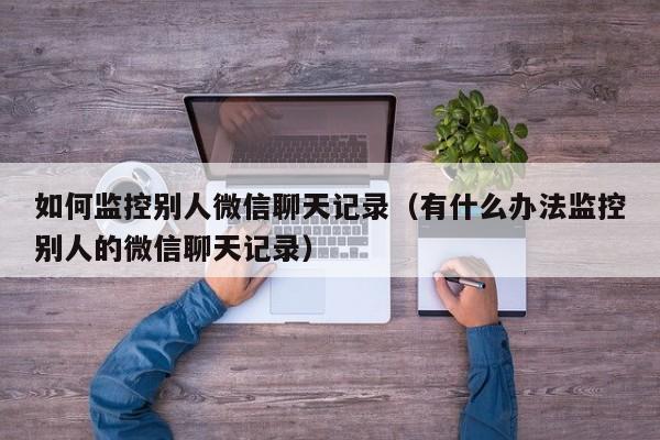 如何监控别人微信聊天记录（有什么办法监控别人的微信聊天记录）