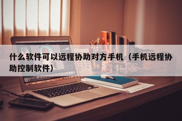 什么软件可以远程协助对方手机（手机远程协助控制软件）