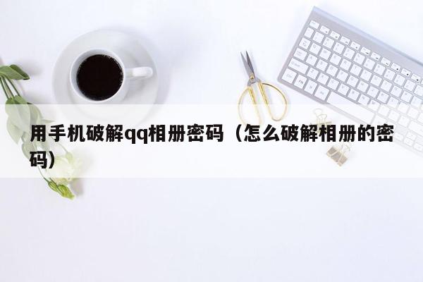 用手机破解qq相册密码（怎么破解相册的密码）