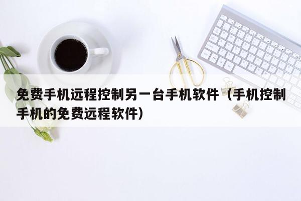 免费手机远程控制另一台手机软件（手机控制手机的免费远程软件）