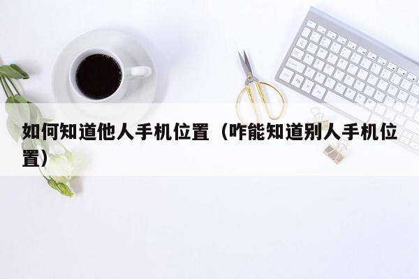 如何知道他人手机位置（咋能知道别人手机位置）