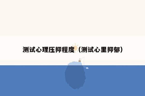 测试心理压抑程度（测试心里抑郁）