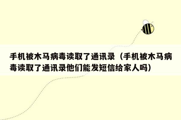 手机被木马病毒读取了通讯录（手机被木马病毒读取了通讯录他们能发短信给家人吗）