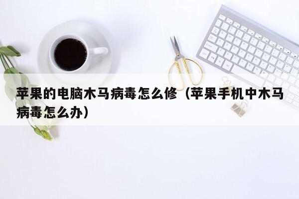 苹果的电脑木马病毒怎么修（苹果手机中木马病毒怎么办）