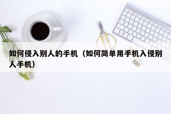 如何侵入别人的手机（如何简单用手机入侵别人手机）