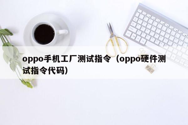 oppo手机工厂测试指令（oppo硬件测试指令代码）