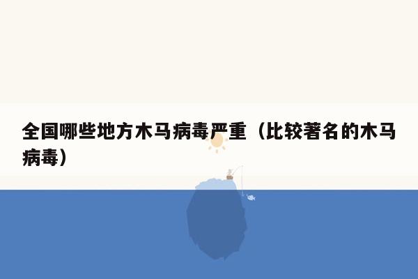 全国哪些地方木马病毒严重（比较著名的木马病毒）