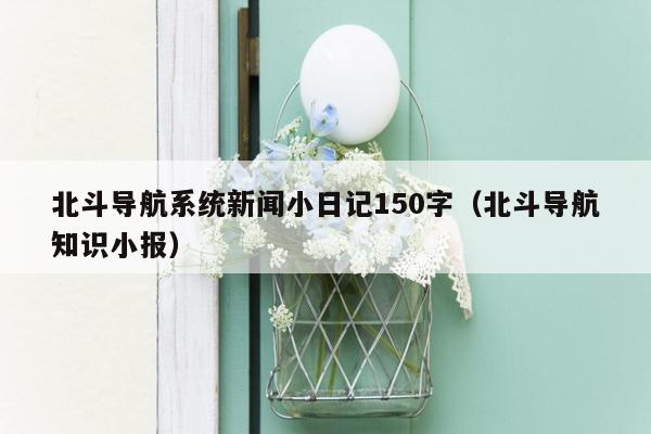 北斗导航系统新闻小日记150字（北斗导航知识小报）