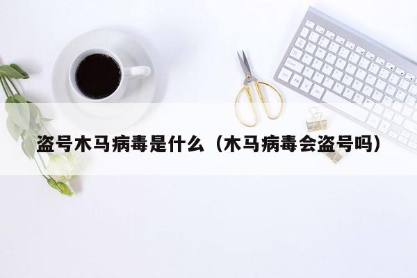 盗号木马病毒是什么（木马病毒会盗号吗）