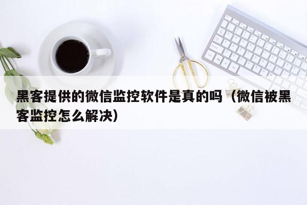 黑客提供的微信监控软件是真的吗（微信被黑客监控怎么解决）